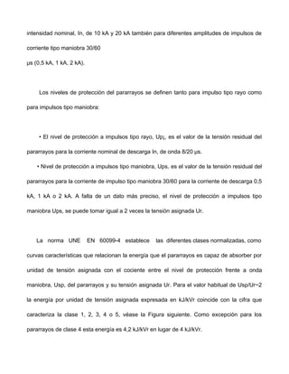 intensidad nominal, In, de 10 kA y 20 kA también para diferentes amplitudes de impulsos de
corriente tipo maniobra 30/60
μs (0,5 kA, 1 kA, 2 kA).
Los niveles de protección del pararrayos se definen tanto para impulso tipo rayo como
para impulsos tipo maniobra:
• El nivel de protección a impulsos tipo rayo, Up¡, es el valor de la tensión residual del
pararrayos para la corriente nominal de descarga In, de onda 8/20 μs.
• Nivel de protección a impulsos tipo maniobra, Ups, es el valor de la tensión residual del
pararrayos para la corriente de impulso tipo maniobra 30/60 para la corriente de descarga 0,5
kA, 1 kA o 2 kA. A falta de un dato más preciso, el nivel de protección a impulsos tipo
maniobra Ups, se puede tomar igual a 2 veces la tensión asignada Ur.
La norma UNE EN 60099-4 establece las diferentes clases normalizadas, como
curvas características que relacionan la energía que el pararrayos es capaz de absorber por
unidad de tensión asignada con el cociente entre el nivel de protección frente a onda
maniobra, Usp, del pararrayos y su tensión asignada Ur. Para el valor habitual de Usp/Ur~2
la energía por unidad de tensión asignada expresada en kJ/kVr coincide con la cifra que
caracteriza la clase 1, 2, 3, 4 o 5, véase la Figura siguiente. Como excepción para los
pararrayos de clase 4 esta energía es 4,2 kJ/kVr en lugar de 4 kJ/kVr.
 