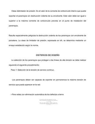 Clase delimitador de presión. Es el valor de la corriente de cortocircuito interno que puede
soportar el pararrayos sin destrucción violenta de su envolvente. Este valor debe ser igual o
superior a la máxima corriente de cortocircuito prevista en el punto de instalación del
pararrayos.
Resulta especialmente peligrosa la destrucción violenta de los pararrayos con envolvente de
porcelana. La clase de limitador de presión, expresada en kA, se determina mediante un
ensayo establecido según la norma.
CRITERIOS DE DISEÑO
La selección de los pararrayos que protegen a las líneas de alta tensión se debe realizar
siguiendo el siguiente procedimiento:
Paso 1: Selección de la tensión de servicio continuo .
Los pararrayos deben ser capaces de soportar en permanencia la máxima tensión de
servicio que pueda aparecer en la red:
• Para redes con eliminación automática de los defectos a tierra:
 