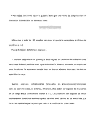 • Para redes con neutro aislado o puesto a tierra por una bobina de compensación sin
eliminación automática de los defectos a tierra:
Nótese que el factor de 1,05 se aplica para tener en cuenta la presencia de armónicos de
tensión en la red.
Paso 2: Selección de la tensión asignada .
La tensión asignada de un pararrayos debe elegirse en función de las sobretensiones
temporales de la red previstas en su lugar de instalación, teniendo en cuenta sus amplitudes
y sus duraciones. Se recomienda estudiar tanto las debidas a faltas a tierra como las debidas
a pérdidas de carga.
Cuando aparecen sobretensiones temporales las protecciones convencionales
(relés de sobreintensidad, de distancia, diferencial, etc.), deben ser capaces de despejarlas
en un tiempo breve (normalmente inferior a 1 s). Los pararrayos son capaces de limitar
sobretensiones transitorias de frente rápido o de frente lento, pero no así las temporales, que
deben ser soportadas por los pararrayos hasta la actuación de las protecciones.
 