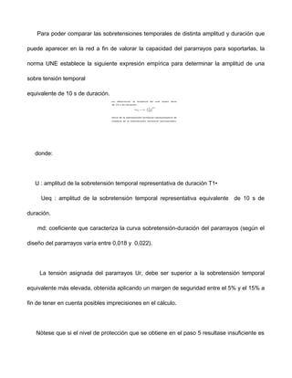 Para poder comparar las sobretensiones temporales de distinta amplitud y duración que
puede aparecer en la red a fin de valorar la capacidad del pararrayos para soportarlas, la
norma UNE establece la siguiente expresión empírica para determinar la amplitud de una
sobre tensión temporal
equivalente de 10 s de duración.
donde:
U : amplitud de la sobretensión temporal representativa de duración T1•
Ueq : amplitud de la sobretensión temporal representativa equivalente de 10 s de
duración.
md: coeficiente que caracteriza la curva sobretensión-duración del pararrayos (según el
diseño del pararrayos varía entre 0,018 y 0,022).
La tensión asignada del pararrayos Ur, debe ser superior a la sobretensión temporal
equivalente más elevada, obtenida aplicando un margen de seguridad entre el 5% y el 15% a
fin de tener en cuenta posibles imprecisiones en el cálculo.
Nótese que si el nivel de protección que se obtiene en el paso 5 resultase insuficiente es
 