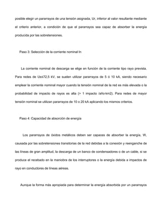 posible elegir un pararrayos de una tensión asignada, Ur, inferior al valor resultante mediante
el criterio anterior, a condición de que el pararrayos sea capaz de absorber la energía
producida por las sobretensiones.
Paso 3: Selección de la corriente nominal In
La corriente nominal de descarga se elige en función de la corriente tipo rayo prevista.
Para redes de Us≤72,5 kV, se suelen utilizar pararrayos de 5 ó 10 kA, siendo necesario
emplear la corriente nominal mayor cuando la tensión nominal de la red es más elevada o la
probabilidad de impacto de rayos es alta (> 1 impacto /año·km2). Para redes de mayor
tensión nominal se utilizan pararrayos de 10 o 20 kA aplicando los mismos criterios.
Paso 4: Capacidad de absorción de energía
Los pararrayos de óxidos metálicos deben ser capaces de absorber la energía, W,
causada por las sobretensiones transitorias de la red debidas a la conexión y reenganche de
las líneas de gran amplitud, la descarga de un banco de condensadores o de un cable, si se
produce el recebado en la maniobra de los interruptores o la energía debida a impactos de
rayo en conductores de líneas aéreas.
Aunque la forma más apropiada para determinar la energía absorbida por un pararrayos
 