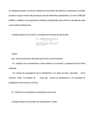 es mediante estudios numéricos mediante la simulación del sistema y analizando la energía
puesta en juego a través del pararrayos para las diferentes solicitaciones, la norma UNE EN
60099-5, establece tres expresiones analíticas simplificadas para estimar la energía de cada
una de estas solicitaciones:
• Energía debida a la conexión y reenganche de líneas de alta tensión:
donde:
Ups: nivel de protección del pararrayos frente a onda maniobra.
U1: amplitud de la sobretensión a tierra debida a la conexión y reenganche de la línea
evaluada.
Tw: tiempo de propagación de la sobretensión a lo largo de línea, calculada como
cociente entre la longitud de línea que recorre la sobretensión y la velocidad de
propagación de la onda por la línea.
|!" |: módulo de la impedancia característica de la línea.
• Energía debida a la maniobra de condensador o cable:
 