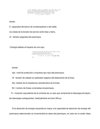 donde:
C: capacidad del banco de condensadores o del cable.
Uo:cresta de la tensión de servicio entre fase y tierra.
Ur : tensión asignada del pararrayos.
• Energía debida al impacto de una rayo:
donde:
Upl : nivel de protección a impulsos tipo rayo del pararrayos.
Uf : tensión de cebado en polaridad negativa del aislamiento de la línea.
Zo|: módulo de la impedancia característica de la línea.
Nl = número de líneas conectadas al pararrayos.
Tr = duración equivalente de la corriente de un rayo que comprende la descarga principal y
las descargas subsiguientes, habitualmente se toma 300 μs.
Si la absorción de energía requerida es mayor a la capacidad de absorción de energía del
pararrayos seleccionado se incrementará la clase del pararrayos, en caso de no existir clase
 