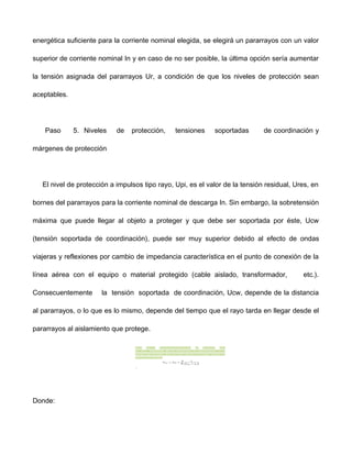 energética suficiente para la corriente nominal elegida, se elegirá un pararrayos con un valor
superior de corriente nominal In y en caso de no ser posible, la última opción sería aumentar
la tensión asignada del pararrayos Ur, a condición de que los niveles de protección sean
aceptables.
Paso 5. Niveles de protección, tensiones soportadas de coordinación y
márgenes de protección
El nivel de protección a impulsos tipo rayo, Upi, es el valor de la tensión residual, Ures, en
bornes del pararrayos para la corriente nominal de descarga In. Sin embargo, la sobretensión
máxima que puede llegar al objeto a proteger y que debe ser soportada por éste, Ucw
(tensión soportada de coordinación), puede ser muy superior debido al efecto de ondas
viajeras y reflexiones por cambio de impedancia característica en el punto de conexión de la
línea aérea con el equipo o material protegido (cable aislado, transformador, etc.).
Consecuentemente la tensión soportada de coordinación, Ucw, depende de la distancia
al pararrayos, o lo que es lo mismo, depende del tiempo que el rayo tarda en llegar desde el
pararrayos al aislamiento que protege.
Donde:
 