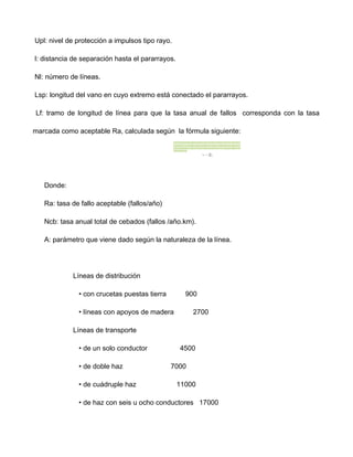 Upl: nivel de protección a impulsos tipo rayo.
l: distancia de separación hasta el pararrayos.
Nl: número de líneas.
Lsp: longitud del vano en cuyo extremo está conectado el pararrayos.
Lf: tramo de longitud de línea para que la tasa anual de fallos corresponda con la tasa
marcada como aceptable Ra, calculada según la fórmula siguiente:
Donde:
Ra: tasa de fallo aceptable (fallos/año)
Ncb: tasa anual total de cebados (fallos /año.km).
A: parámetro que viene dado según la naturaleza de la línea.
Líneas de distribución
• con crucetas puestas tierra 900
• líneas con apoyos de madera 2700
Líneas de transporte
• de un solo conductor 4500
• de doble haz 7000
• de cuádruple haz 11000
• de haz con seis u ocho conductores 17000
 