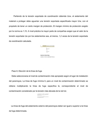Partiendo de la tensión soportada de coordinación obtenida Ucw, el aislamiento del
material a proteger debe aguantar una tensión soportada especificada mayor Urw, con el
propósito de tener un cierto margen de protección. El margen mínimo de protección exigido
por la norma es 1,15. A nivel práctico la mayor parte de compañías exigen que el valor de la
tensión soportada Uw por los aislamientos sea, al menos, 1,2 veces de la tensión soportada
de coordinación calculada.
Paso 6. Elección de la línea de fuga
Debe seleccionarse el nivel de contaminación más apropiado según el lugar de instalación
del pararrayos. La línea de fuga mínima lt, para un nivel de contaminación determinado se
obtiene multiplicando la línea de fuga específica le, correspondiente al nivel de
contaminación considerado por la tensión más elevada de la red Us:
La línea de fuga del aislamiento externo del pararrayos deber ser igual o superior a la línea
de fuga determinada.
 