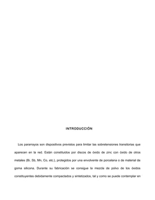 INTRODUCCIÓN
Los pararrayos son dispositivos previstos para limitar las sobretensiones transitorias que
aparecen en la red. Están constituidos por discos de óxido de zinc con óxido de otros
metales (Bi, Sb, Mn, Co, etc.), protegidos por una envolvente de porcelana o de material de
goma silicona. Durante su fabricación se consigue la mezcla de polvo de los óxidos
constituyentes debidamente compactados y sintetizados, tal y como se puede contemplar en
 