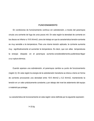 FUNCIONAMIENTO
En condiciones de funcionamiento continuo sin sobretensión, a través del pararrayos
circula una corriente de fuga de unos pocos mA. En esta región la densidad de corriente en
los discos es Inferior a 10-5 A/mm2, zona de trabajo en que la característica tensión-corriente
es muy sensible a la temperatura. Para una misma tensión aplicada, la corriente aumenta
muy significativamente al aumentar la temperatura. Es decir, que con altas temperaturas
la energía disipada en el pararrayos aumenta considerablemente pudiéndose llegar
a su ruptura térmica.
Cuando aparece una sobretensión, el pararrayos cambia su punto de funcionamiento
(región 2). En esta región la energía de la sobretensión transitoria se drena a tierra en forma
de corriente provocando una densidad entre 10-5 Almm2 y 0,2 A/mm2, manteniendo la
tensión en un valor prácticamente constante y por debajo del nivel de aislamiento del equipo
o material que protege.
La característica de funcionamiento en esta región viene definida por la siguiente expresión:
I= β.Ug
 