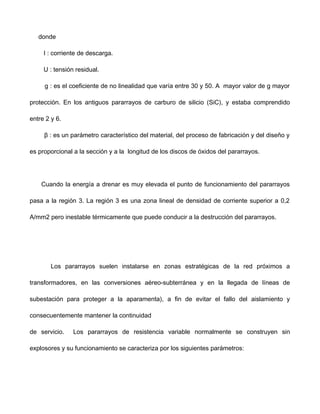 donde
I : corriente de descarga.
U : tensión residual.
g : es el coeficiente de no linealidad que varía entre 30 y 50. A mayor valor de g mayor
protección. En los antiguos pararrayos de carburo de silicio (SiC), y estaba comprendido
entre 2 y 6.
β : es un parámetro característico del material, del proceso de fabricación y del diseño y
es proporcional a la sección y a la longitud de los discos de óxidos del pararrayos.
Cuando la energía a drenar es muy elevada el punto de funcionamiento del pararrayos
pasa a la región 3. La región 3 es una zona lineal de densidad de corriente superior a 0,2
A/mm2 pero inestable térmicamente que puede conducir a la destrucción del pararrayos.
Los pararrayos suelen instalarse en zonas estratégicas de la red próximos a
transformadores, en las conversiones aéreo-subterránea y en la llegada de líneas de
subestación para proteger a la aparamenta), a fin de evitar el fallo del aislamiento y
consecuentemente mantener la continuidad
de servicio. Los pararrayos de resistencia variable normalmente se construyen sin
explosores y su funcionamiento se caracteriza por los siguientes parámetros:
 