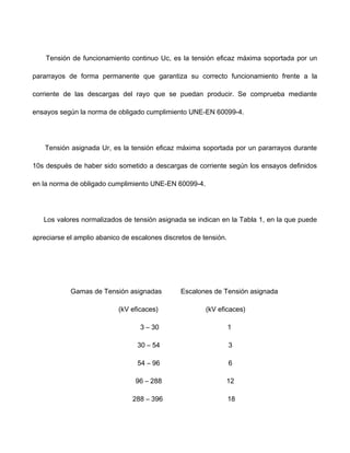 Tensión de funcionamiento continuo Uc, es la tensión eficaz máxima soportada por un
pararrayos de forma permanente que garantiza su correcto funcionamiento frente a la
corriente de las descargas del rayo que se puedan producir. Se comprueba mediante
ensayos según la norma de obligado cumplimiento UNE-EN 60099-4.
Tensión asignada Ur, es la tensión eficaz máxima soportada por un pararrayos durante
10s después de haber sido sometido a descargas de corriente según los ensayos definidos
en la norma de obligado cumplimiento UNE-EN 60099-4.
Los valores normalizados de tensión asignada se indican en la Tabla 1, en la que puede
apreciarse el amplio abanico de escalones discretos de tensión.
Gamas de Tensión asignadas Escalones de Tensión asignada
(kV eficaces) (kV eficaces)
3 – 30 1
30 – 54 3
54 – 96 6
96 – 288 12
288 – 396 18
 