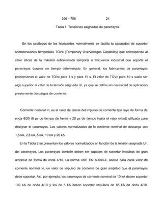 396 – 756 24
Tabla 1. Tensiones asignadas de pararrayos
En los catálogos de los fabricantes normalmente se facilita la capacidad de soportar
sobretensiones temporales TOVc (Temporary Overvoltages Capability) que corresponde al
valor eficaz de la máxima sobretensión temporal a frecuencia industrial que soporta el
pararrayos durante un tiempo determinado. En general, los fabricantes de pararrayos
proporcionan el valor de TOVc para 1 s y para 10 s. El valor de TOVc para 10 s suele ser
algo superior al valor de la tensión asignada Ur, ya que se define sin necesidad de aplicación
previamente descargas de corriente.
Corriente nominal In, es el valor de cresta del impulso de corriente tipo rayo de forma de
onda 8/20 (8 μs de tiempo de frente y 20 μs de tiempo hasta el valor mitad) utilizada para
designar el pararrayos. Los valores normalizados de la corriente nominal de descarga son
1,5 kA, 2,5 kA, 5 kA, 10 kA y 20 kA.
En la Tabla 2 se presentan los valores normalizados en función de la tensión asignada Ur,
del pararrayos. Los pararrayos también deben ser capaces de soportar impulsos de gran
amplitud de forma de onda 4/10. La norma UNE EN 60099-4, asocia para cada valor de
corriente nominal In, un valor de impulso de corriente de gran amplitud que el pararrayos
debe soportar. Así, por ejemplo, los pararrayos de corriente nominal de 10 kA deben soportar
100 kA de onda 4/10 y los de 5 kA deben soportar impulsos de 65 kA de onda 4/10.
 