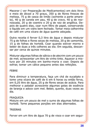 Macerar ( ver Preparação de Medícamentos) em dois litros
e meio de álcool a 70 graus, 350 g de flores frescas de
melissa, 75 g de casca de limão (somente a parte amare-
la), 40 g de canela em pau, 40 g de cravo, 40 g de noz-
noscada, 20 g de coentro e 20 g de raiz de angélica. De-
pois de quatro dias, coar num filtro de papel, conservando
o líquido em um vidro bem fechado. Tomar meia colherinha
de café em uma xícara de água quente adoçada.
 
Outra receita é ferver 0,3 litro de água e depois misturar
75 g de folhas e flores secas de melissa, 20 g de camomila,
15 g de folhas de hortelã. Coar quando estiver morno e
beber de duas a três colheres ao dia. Em seguida, descan-
sar por cerca de quinze minutos.
 
Misturar algumas folhas de sálvia e de alecrim com um pouco
de mel; acrescentar um litro de vinho tinto. Aquecer a mis-
tura por 20 minutos em banho-maria e coar. Depois de
esfriar, tomar um cálice pequeno antes das refeições.
 
FEBRE
 
Para diminuir a temperatura, faça um chá de eucalipto e
tome uma xícara de café de 6 em 6 horas ou então ferva,
em 0,25 litro de água, 25 g de flores secas de acácia. Para
melhorar o paladar acrescente algumas gotas de essência
de laranja e adoce com mel. Beber, quente, duas vezes ao
dia.
 
FRAQUEZA
Misture em um pouco de mel o sumo de algumas folhas de
hortelã. Tome pequenas porções em dias alternados.
 
TRIEIRAS
 
Ferver em um litro de água 70 g de visco e coar em segui-



                                                        28
 