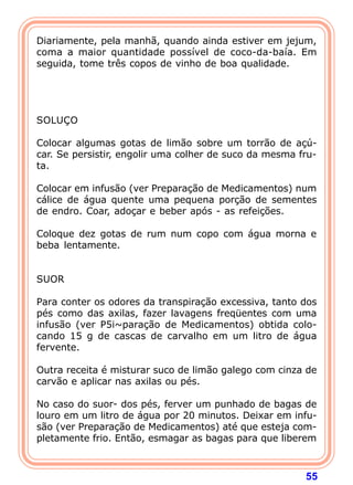 Diariamente, pela manhã, quando ainda estiver em jejum,
coma a maior quantidade possível de coco-da-baía. Em
seguida, tome três copos de vinho de boa qualidade.
 
 
 
 
SOLUÇO
 
Colocar algumas gotas de limão sobre um torrão de açú-
car. Se persistir, engolir uma colher de suco da mesma fru-
ta.
 
Colocar em infusão (ver Preparação de Medicamentos) num
cálice de água quente uma pequena porção de sementes
de endro. Coar, adoçar e beber após - as refeições.
 
Coloque dez gotas de rum num copo com água morna e
beba lentamente.
 
 
SUOR
 
Para conter os odores da transpiração excessiva, tanto dos
pés como das axilas, fazer lavagens freqüentes com uma
infusão (ver P5i~paração de Medicamentos) obtida colo-
cando 15 g de cascas de carvalho em um litro de água
fervente.
 
Outra receita é misturar suco de limão galego com cinza de
carvão e aplicar nas axilas ou pés.
 
No caso do suor- dos pés, ferver um punhado de bagas de
louro em um litro de água por 20 minutos. Deixar em infu-
são (ver Preparação de Medicamentos) até que esteja com-
pletamente frio. Então, esmagar as bagas para que liberem



                                                        55
 