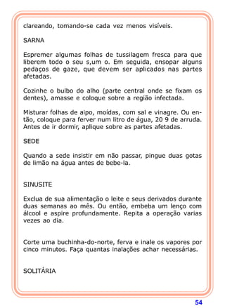 clareando, tomando-se cada vez menos visíveis.
 
SARNA
 
Espremer algumas folhas de tussilagem fresca para que
liberem todo o seu s,um o. Em seguida, ensopar alguns
pedaços de gaze, que devem ser aplicados nas partes
afetadas.
 
Cozinhe o bulbo do alho (parte central onde se fixam os
dentes), amasse e coloque sobre a região infectada.
 
Misturar folhas de aipo, moídas, com sal e vinagre. Ou en-
tão, coloque para ferver num litro de água, 20 9 de arruda.
Antes de ir dormir, aplique sobre as partes afetadas.
 
SEDE
 
Quando a sede insistir em não passar, pingue duas gotas
de limão na água antes de bebe-la.
 
 
SINUSITE
 
Exclua de sua alimentação o leite e seus derivados durante
duas semanas ao mês. Ou então, embeba um lenço com
álcool e aspire profundamente. Repita a operação varias
vezes ao dia.
 
 
Corte uma buchinha-do-norte, ferva e inale os vapores por
cinco minutos. Faça quantas inalações achar necessárias.
 
 
SOLITÁRIA
 



                                                        54
 