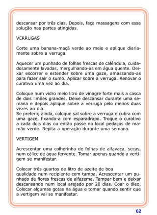  
descansar por três dias. Depois, faça massagens com essa
solução nas partes atingidas.
 
VERRUGAS
 
Corte uma banana-maçã verde ao meio e aplique diaria-
mente sobre a verruga.
 
Aquecer um punhado de folhas frescas de calêndula, cuida-
dosamente lavadas, mergulhando-as em água quente. Dei-
xar escorrer e estender sobre uma gaze, amassando-as
para fazer sair o sumo. Aplicar sobre a verruga. Renovar o
curativo uma vez ao dia.
 
Coloque num vidro meio litro de vinagre forte mais a casca
de dois limões grandes. Deixe descansar durante uma se-
mana e depois aplique sobre a verruga pelo menos duas
vezes ao dia.
Se preferir, ainda, coloque sal sobre a verruga e cubra com
uma gaze, fixando-a com esparadrapo. Troque o curativo
a cada dois dias ou então passe no local pedaços de ma-
mão verde. Repita a operação durante uma semana.
 
VERTIGEM
 
Acrescentar uma colherinha de folhas de alfavaca, secas,
num cálice de água fervente. Tomar apenas quando a verti-
gem se manifestar.
 
Colocar três quartos de litro de azeite de boa
qualidade num recipiente com tampa. Acrescentar um pu-
nhado de flores frescas de alfazema. Tampar bem e deixar
descansando num local arejado por 20 dias. Coar o óleo.
Colocar algumas gotas na água e tomar quando sentir que
a vertigem vai se manifestar.



                                                        62
 