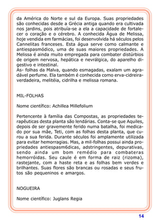 da América do Norte e sul da Europa. Suas propriedades
são conhecidas desde a Grécia antiga quando era cultivada
nos jardins, pois atribuía-se a ela a capacidade de fortale-
cer o coração e o cérebro. A conhecida Água de Melissa,
hoje vendida em farmácias, foi desenvolvida há séculos pelos
Cannelitas franceses. Esta água serve como calmante e
antiespasmódico, uma de suas maiores propriedades. A
Melissa é ainda muito empregada para combater distúrbios
de origem nervosa, hepática e nevrálgica, do aparelho di-
gestivo e intestinal.
As- folhas da Malva, quando esmagadas, exalam um agra-
dável perfume. Ela também é conhecida como erva-cidreira-
verdadeira, melitéia, cidrilha e melissa romana.
 
 
MIL-FOLHAS
 
Nome científico: Achillea Millefolium
 
Pertencente à família das Compostas, as propriedades te-
rapêuticas desta planta são lendárias. Conta-se que Aquiles,
depois de ser gravemente ferido numa batalha, foi medica-
do por sua mãe, Teti, com as folhas desta planta, que cu-
rou a sua ferida. Durante séculos foi amplamente utilizada
para evitar hemorragias. Mas, a mil-folhas possui ainda pro-
priedades antiespasm6dicas, adstringentes, depurativas,
sendo ainda um bom remédio para combateras
hemorróidas. Seu caule é em forma de raiz (rizoma),
rastejante, com a haste reta e as folhas bem verdes e
brilhantes. Suas flores são brancas ou rosadas e seus fru-
tos são pequeninos e amargos.
 
 
NOGUEIRA
 
Nome científico: Juglans Regia



                                                         14
 