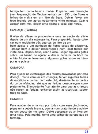 bexiga tem como base a malva. Preparar uma decocção
(ver Preparação de Medicamentos) com 150 g de flores e
folhas de malva em um litro de água. Deixar ferver em
fogo brando por aproximadamente vinte minutos. Coar e
adoçar com mel. Beber uma xícara a cada oito horas.
 
CANSAÇO (FADIGA)
 
0 óleo de alfazema proporciona uma sensação de alívio
depois de um dia estressante. Para prepará-lo, basta colo-
car num recipiente três quartos de litro de um
bom azeite e um punhado de flores secas de alfazema.
Tampar bem e deixar descansando num local fresco por
vinte dias. Depois disso, coar o óleo. Pingar algumas gotas
sobre um torrão de açúcar e deixar derreter na boca ou
então friccionar levemente algumas gotas sobre as têm-
poras e pulsos.
 
CATAPORA
 
Para ajudar na cicatrização das feridas provocadas por esta
doença, muito comum em crianças, ferver algumas folhas
de eucalipto e banhar com este chá, diariamente as partes
do corpo afetadas, até que as feridas desapareçam com-
pletamente. E importante ficar atento para que as crianças
não coçem as feridas, evitando assim as cicatrizes, sobre-
tudo na face.
 
CATARRO
 
Para acabar de uma vez por todas com esse ,incômodo,
pique uma cebola branca, ponha num prato fundo e adicio-
ne um pouco de mel puro. Deixe descansar ao ar livre por
uma noite. Pela manhã, tome uma colher do xarope que se
formou.
 



                                                        23
 