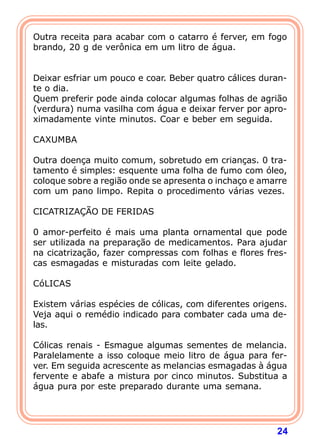 Outra receita para acabar com o catarro é ferver, em fogo
brando, 20 g de verônica em um litro de água.
 
 
Deixar esfriar um pouco e coar. Beber quatro cálices duran-
te o dia.
Quem preferir pode ainda colocar algumas folhas de agrião
(verdura) numa vasilha com água e deixar ferver por apro-
ximadamente vinte minutos. Coar e beber em seguida.
 
CAXUMBA
 
Outra doença muito comum, sobretudo em crianças. 0 tra-
tamento é simples: esquente uma folha de fumo com óleo,
coloque sobre a região onde se apresenta o inchaço e amarre
com um pano limpo. Repita o procedimento várias vezes.
 
CICATRIZAÇÃO DE FERIDAS
 
0 amor-perfeito é mais uma planta ornamental que pode
ser utilizada na preparação de medicamentos. Para ajudar
na cicatrização, fazer compressas com folhas e flores fres-
cas esmagadas e misturadas com leite gelado.
 
CóLICAS
 
Existem várias espécies de cólicas, com diferentes origens.
Veja aqui o remédio indicado para combater cada uma de-
las.
 
Cólicas renais - Esmague algumas sementes de melancia.
Paralelamente a isso coloque meio litro de água para fer-
ver. Em seguida acrescente as melancias esmagadas à água
fervente e abafe a mistura por cinco minutos. Substitua a
água pura por este preparado durante uma semana.
 



                                                        24
 