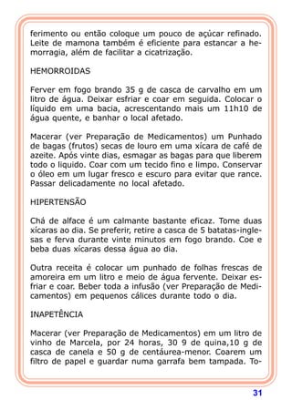 ferimento ou então coloque um pouco de açúcar refinado.
Leite de mamona também é eficiente para estancar a he-
morragia, além de facilitar a cicatrização.
 
HEMORROIDAS
 
Ferver em fogo brando 35 g de casca de carvalho em um
litro de água. Deixar esfriar e coar em seguida. Colocar o
líquido em uma bacia, acrescentando mais um 11h10 de
água quente, e banhar o local afetado.
 
Macerar (ver Preparação de Medicamentos) um Punhado
de bagas (frutos) secas de louro em uma xícara de café de
azeite. Após vinte dias, esmagar as bagas para que liberem
todo o liquido. Coar com um tecido fino e limpo. Conservar
o óleo em um lugar fresco e escuro para evitar que rance.
Passar delicadamente no local afetado.
 
HIPERTENSÃO
 
Chá de alface é um calmante bastante eficaz. Tome duas
xícaras ao dia. Se preferir, retire a casca de 5 batatas-ingle-
sas e ferva durante vinte minutos em fogo brando. Coe e
beba duas xícaras dessa água ao dia.
 
Outra receita é colocar um punhado de folhas frescas de
amoreira em um litro e meio de água fervente. Deixar es-
friar e coar. Beber toda a infusão (ver Preparação de Medi-
camentos) em pequenos cálices durante todo o dia.
 
INAPETÊNCIA
 
Macerar (ver Preparação de Medicamentos) em um litro de
vinho de Marcela, por 24 horas, 30 9 de quina,10 g de
casca de canela e 50 g de centáurea-menor. Coarem um
filtro de papel e guardar numa garrafa bem tampada. To-



                                                            31
 