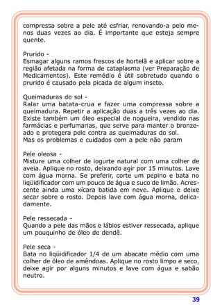 compressa sobre a pele até esfriar, renovando-a pelo me-
nos duas vezes ao dia. É importante que esteja sempre
quente.
 
Prurido -
Esmagar alguns ramos frescos de hortelã e aplicar sobre a
região afetada na forma de cataplasma (ver Preparação de
Medicamentos). Este remédio é útil sobretudo quando o
prurido é causado pela picada de algum inseto.
 
Queimaduras de sol -
Ralar uma batata-crua e fazer uma compressa sobre a
queimadura. Repetir a aplicação duas a três vezes ao dia.
Existe também um óleo especial de nogueira, vendido nas
farmácias e perfumarias, que serve para manter o bronze-
ado e protegera pele contra as queimaduras do sol.
Mas os problemas e cuidados com a pele não param
 
Pele oleosa -
Misture uma colher de iogurte natural com uma colher de
aveia. Aplique no rosto, deixando agir por 15 minutos. Lave
com água morna. Se preferir, corte um pepino e bata no
liqüidificador com um pouco de água e suco de limão. Acres-
cente ainda uma xícara batida em neve. Aplique e deixe
secar sobre o rosto. Depois lave com água morna, delica-
damente.
 
Pele ressecada -
Quando a pele das mãos e lábios estiver ressecada, aplique
um pouquinho de óleo de dendê.
 
Pele seca -
Bata no liqüidificador 1/4 de um abacate médio com uma
colher de óleo de amêndoas. Aplique no rosto limpo e seco,
deixe agir por alguns minutos e lave com água e sabão
neutro.



                                                        39
 