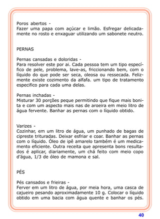  
Poros abertos -
Fazer uma papa com açúcar e limão. Esfregar delicada-
mente no rosto e enxaguar utilizando um sabonete neutro.
 
 
PERNAS
 
Pernas cansadas e doloridas -
Para resolver este por ai. Cada pessoa tem um tipo especí-
fico de pele, problema, lave-as, friccionando bem, com o
líquido do que pode ser seca, oleosa ou ressecada. Feliz-
mente existe cozimento da alfafa. um tipo de tratamento
especifico para cada uma delas.
 
Pernas inchadas -
Misturar 30 porções peque permitindo que fique mais boni-
ta e com um aspecto mais nas de aroeira em meio litro de
água fervente. Banhar as pernas com o líquido obtido.
 
 
Varizes -
Cozinhar, em um litro de água, um punhado de bagas de
cipreste trituradas. Deixar esfriar e coar. Banhar as pernas
com o líquido. Óleo de ipê amarelo também é um medica-
mento eficiente. Outra receita que apresenta bons resulta-
dos é aplicar, diariamente, um chá feito com meio copo
d’água, 1/3 de óleo de mamona e sal.
 
 
PÉS
 
Pés cansados e frieiras -
Ferver em um litro de água, por meia hora, uma casca de
cajueiro pesando aproximadamente 10 g. Colocar o líquido
obtido em uma bacia com água quente e banhar os pés.



                                                         40
 