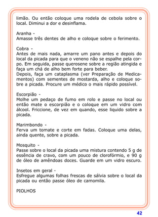 limão. Ou então coloque uma rodela de cebola sobre o
local. Diminui a dor e desinflama.
 
Aranha -
Amasse três dentes de alho e coloque sobre o ferimento.
 
Cobra -
Antes de mais nada, amarre um pano antes e depois do
local da picada para que o veneno não se espalhe pela cor-
po. Em seguida, passe querosene sobre a região atingida e
faça um chá de alho bem forte para beber.
Depois, faça um cataplasma (ver Preparação de Medica-
mentos) com sementes de mostarda, alho e coloque so-
bre a picada. Procure um médico o mais rápido possível.
 
Escorpião -
Molhe um pedaço de fumo em rolo e passe no local ou
então mate o escorpião e o coloque em um vidro com
álcool. Friccione, de vez em quando, esse liquido sobre a
picada.
 
Marimbondo -
Ferva um tomate e corte em fadas. Coloque uma delas,
ainda quente, sobre a picada.
 
Mosquito -
Passe sobre o local da picada uma mistura contendo 5 g de
essência de cravo, com um pouco de clorofórmio, e 90 g
de óleo de amêndoas doces. Guarde em um vidro escuro.
 
Insetos em geral -
Esfregue algumas folhas frescas de sálvia sobre o local da
picada ou então passe óleo de camomila.
 
PIOLHOS
 



                                                       42
 