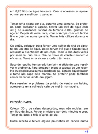 em 0,20 litro de água fervente. Coar e acrescentar açúcar
ou mel para melhorar o paladar.
 
 
Tomar uma xícara por dia, durante uma semana. Se prefe-
rir, pode preparar o xarope. Ferver um litro de água com
40 g de sumidades floridas da fumaria e 800 gramas de
açúcar. Depois de meia hora, coar o xarope com um tecido
fino e guardar numa garrafa. Tomar três cálices durante o
dia.
 
Ou então, coloque- para ferver uma colher de chá de alpis-
te em um litro de água. Deixe ferver até que o líquido fique
reduzido à quantidade de um copo. Tome o chá duas vezes
por semana, não mais. Chá de miolo de chuchu também é
eficiente. Tome uma xícara a cada três horas.
 
Suco de repolho temperado também é eficiente para resol-
ver o problema. Para preparar, pique a cabeça de um repo-
lho cru e salpique algumas pitadas de sal. Bata no liqüidificador
e tome um copo pela manhã. Se preferir pode também
comer bananas ainda em jejum.
 
Para resolver o problema da prisão de ventre em bebês,
acrescente uma colherde café de mel à mamadeira.
 
 
 
 
PRESSÃO BAIXA
 
Colocar 30 g de raízes dessecadas, mas não moídas, em
um litro de água. Ferver e mistura por dois minutos e coar.
Tomar de duas a três xícaras ao dia.
 
Outra receita é ferver alguns pauzinhos de canela numa



                                                              44
 