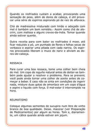  
Quando os resfriados custam a acabar, provocando uma
sensação de peso, além de dores de cabeça, é útil provo-
car uma série de espirros aspirando pó de raiz de alfavaca.
 
Chá de madressilva misturado com limão e adoçado com
mel é também um bom remédio.- Assim como chá de ale-
crim, com melissa e alguns cravos-da-índia. Tomar quando
ainda estiver quente.
 
Outra receita para com bater os resfriados é moer, até
ficar reduzido a pó, um punhado de flores e folhas secas de
verbasco e aspirar uma pitada com cada narina. Os espir-
ros provocados liberam o muco do nariz e aliviam as do-
res-de-cabeça.
 
 
RESSACA
 
Para curar uma boa ressaca, tome uma colher bem cheia
de mel. Um copo de iogurte natural antes de deitar-se tam-
bém pode ajudar a resolver o problema. Para se prevenir,
você pode ainda tomar uma colher de azeite antes de co-
meçar a beber. E caso não se sinta em condições de ingerir
nada, misture duas gotas de amoníaco em um copo d’água
e aspire o liquido com força. 0 mal-estar é interrompido na
hora.
 
 
REUMATISMO
 
Coloque algumas sementes de sucupira num litro de vinho
branco de boa qualidade. Deixe. macerar (ver Preparação
de Medicamentos) por algum as horas. Tom e, diariamen-
te, um cálice quando ainda estiver em jejum.
 



                                                        48
 