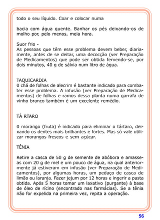 todo o seu líquido. Coar e colocar numa
 
bacia com água quente. Banhar os pés deixando-os de
molho por, pelo menos, meia hora.
 
Suor frio -
As pessoas que têm esse problema devem beber, diaria-
mente, antes de se deitar, uma decocção (ver Preparação
de Medicamentos) que pode ser obtida fervendo-se, por
dois minutos, 40 g de sálvia num litro de água.
 
 
TAQUICARDIA
0 chá de folhas de alecrim é bastante indicado para comba-
ter esse problema. A infusão (ver Preparação de Medica-
mentos) de folhas e ramos dessa planta numa garrafa de
vinho branco também é um excelente remédio.
 
 
TÁ RTARO
 
0 morango (fruta) é indicado para eliminar o tártaro, dei-
xando os dentes mais brilhantes e fortes. Mas só vale utili-
zar morangos frescos e sem açúcar.
 
TÊNIA
 
Retire a casca de 50 g de semente de abóbora e amasse-
as com 20 g de mel e um pouco de água, na qual anterior-
mente já estiveram em infusão (ver Preparação de Medi-
camentos), por algumas horas, um pedaço de casca de
limão ou laranja. Fazer jejum por 12 horas e ingerir a pasta
obtida. Após 5 horas tomar um laxativo (purgante) à base
de óleo de rícino (encontrado nas farmácias). Se a tênia
não for expelida na primeira vez, repita a operação.
 



                                                         56
 