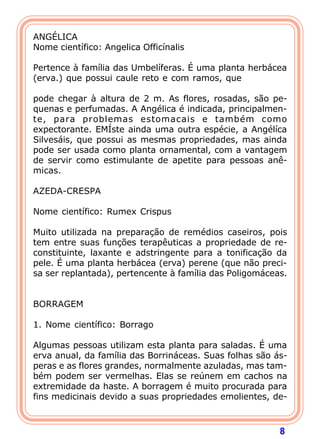 ANGÉLICA
Nome científico: Angelica Officínalis
 
Pertence à família das Umbelíferas. É uma planta herbácea
(erva.) que possui caule reto e com ramos, que
 
pode chegar à altura de 2 m. As flores, rosadas, são pe-
quenas e perfumadas. A Angélica é indicada, principalmen-
te, para problemas estomacais e também como
expectorante. EMÍste ainda uma outra espécie, a Angélíca
Silvesáis, que possui as mesmas propriedades, mas ainda
pode ser usada como planta ornamental, com a vantagem
de servir como estimulante de apetite para pessoas anê-
micas.
 
AZEDA-CRESPA
 
Nome científico: Rumex Crispus
 
Muito utilizada na preparação de remédios caseiros, pois
tem entre suas funções terapêuticas a propriedade de re-
constituinte, laxante e adstringente para a tonificação da
pele. É uma planta herbácea (erva) perene (que não preci-
sa ser replantada), pertencente à família das Poligomáceas.
 
 
BORRAGEM
 
1. Nome científico: Borrago
 
Algumas pessoas utilizam esta planta para saladas. É uma
erva anual, da família das Borrináceas. Suas folhas são ás-
peras e as flores grandes, normalmente azuladas, mas tam-
bém podem ser vermelhas. Elas se reúnem em cachos na
extremidade da haste. A borragem é muito procurada para
fins medicinais devido a suas propriedades emolientes, de-



                                                         8
 