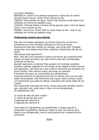 principais refeições. 
BERINJELA: Corta-la em pedaços pequenos e deixa-los de molho 
durante quatro horas. Tomar cinco xícaras ao dia. 
CEBOLA: Suco diluído em água. Tomar três xícaras ao dia Usa-la nas 
refeições em forma de saladas cruas. 
CHUCHU: Chá das folhas e brotos (trinta gramas para 1 litro de água) 
Tomar cinco xícaras ao dia. 
PEPINO: Suco Puro. Tomar 250 ml, duas vezes ao dia . Usa-lo nas 
refeições em forma de saladas cruas. 
Tratamento caseiro para Estrias 
Elas são um estado patológico do tecido conjuntivo da derme e 
presentam-se como atrofias cutâneas em forma de líneas. 
Usualmente elas são violetas no começo, pois ainda têm irrigação 
sanguínea; mas depois elas ficam rosáceas e finalmente são de cor 
nácar. 
Mas porque elas aparecem? 
Bom, elas são uma resposta à ruptura da derme que anteriormente 
estava no lugar da estria; por esse motivo elas são consideradas 
cicatrizes da derme. 
Quando aparecem as estrias? Elas surgem em diversas ocasiões; 
quando a pessoa engorda em um tempo muito rápido é muito comum 
que apareçam, isto deve-se a que a derme aumente seu tamanho em 
pouco tempo. Pela mesma causa, ela surge na gravidez. 
E também acontece no crescimento dos adolescentes. 
Lamentavelmente é impossível eliminar as estrias uma vez que elas 
estão consolidadas. Mas felizmente para quem está a tempo, existe 
um tratamento que pode-se efetuar enquanto elas ainda estão de cor 
violeta. 
Para aproveitar essa fase da estria, temos aqui este remédio caseiro 
que, aplicado nela, pode atuar a favor da sua desaparição. 
Os ingredientes são: 
½ xícara de óleo de oliva virgem 
¼ xícara de gel de aloe vera 
6 cápsulas de vitamina E 
4 cápsulas de vitamina A 
Leve todos os ingredientes ao liquidificador e depois guarde o 
preparado na geladeira. Aplique-o todos os dias nas estrias para 
lograr a sua desaparição, mas só será possivel se o tratamento for 
constante. 
Voltar 
