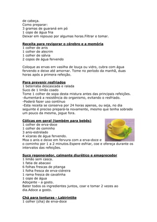 de cabeça. 
Como preparar: 
3 gramas de guaraná em pó 
1 copo de água fria 
Deixar em repouso por algumas horas.Filtrar e tomar. 
Receita para revigorar o cérebro e a memória 
1 colher de anis 
1 colher de alecrim 
1 colher de sálvia 
2 copos de água fervendo 
Coloque as ervas em vasilha de louça ou vidro, cubra com água 
fervendo e deixe até amornar. Tome no período da manhã, duas 
horas após a primera refeição. 
Para prevenir resfriados 
1 beterraba descascada e ralada 
Suco de 1 limão coado 
Tome 1 colher de sopa desta mistura antes das principais refeições. 
-Aumentará a resistência do organismo, evitando o resfriado. 
-Poderá fazer uso contínuo 
-Esta receita se conserva por 24 horas apenas, ou seja, no dia 
seguinte é preciso prepará-la novamente, mesmo que tenha sobrado 
um pouco da mesma, jogue fora. 
Cólicas em geral (também para bebês) 
1 colher de erva-doce 
1 colher de cominho 
3 anis-estrelado 
4 xícaras de água fervendo. 
Moa o anis e deixe em fervura com a erva-doce e 
o cominho por 1 a 2 minutos.Espere esfriar, coe e ofereça durante os 
intervalos das refeições. 
Suco regenerador, calmante diurético e emagrecedor 
1 limão sem casca. 
1 fatia de abacaxi 
6 folhas frescas de pitanga 
1 folha fresca de erva-cidreira 
1 rama fresca de cavalinha 
1 copo de água 
Adoçante - a gosto. 
Bater todos os ingredientes juntos, coar e tomar 2 vezes ao 
dia.Adoce a gosto. 
Chá para tonturas - Labirintite 
1 colher (cha) de erva-doce 
 