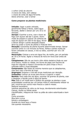 1 colher (chá) de alecrim 
3 cravos da índia, sem cabeça 
1 xícara de (chá) de água fervente. 
Deixe amornar, coar e tomar 
Como preparar as plantas medicinais: 
Infusão: Jogar a parte utilizada, 
geralmente folhas e flores, sobre água 
fervente, abafar e deixar por uns 10 a 15 
minutos. 
Xarope: Cozinhar a erva, coar e levar ao 
fogo com açúcar até dar o ponto. Outro 
modo de preparo é colocar 20 colheres de 
sopa de açúcar em 250 ml de água, ferver 
e deixar atingir o ponto desejado.Depois 
deve-se juntar o sumo da planta e misturar bem. 
Decoção: Cozimento da planta durante determinado tempo. Deixar 
cozinhar entre 5 e 10 minutos as flores, folhas e partes moles.Se 
forem utilizadas as cascas, a raiz ou talos, cozinhar por 10 a 30 
minutos. 
Maceração: Colocar a erva em água fria, de molho, por um período 
de 10 a 24 horas. Agitar a mistura de hora em hora.Coar antes de 
usar. 
Cataplasmas: São de uso local e têm efeito dedativo.Pode-se usar 
erva fresca, moída ou ralada, em forma de papa com farinha de 
trigo.Em seguida a massa é envolvida em pano limpo e fino e 
colocado sobre o local desejado. 
Compressas: São feitas da mesma maneira que os cataplasmas, 
mas sem usar a farinha de trigo. 
Grgarejos: Preparar o chá das ervas medicinais por decoção. 
Inalações: Colocar as ervas para ferver e inspirar o vapor. 
Banhos: Para cada litro de água, cozinhar 50 gramas da planta, coar 
e despejar o líquido junto à agua do banho. 
Pós: Este é um modo bom e prático de guardar as plantas e suas 
propriedades curativas por um tempo maior.É interessante refazer os 
pós, trocá-los por outros mais frescos a cada 6 meses. 
Material necessário: 
Vasilhas pequenas de vidro ou de louça, devidamente esterilizados 
Cascas, caules ou folhas secas 
Liquidificador, máquina de moer ou pilão de cobre esterilizado e bem 
seco 
Como proceder: 
Moa bem a erva 
Rotule a embalagem 
Guarde em local seco e fresco 
Use quando necessário. 
 