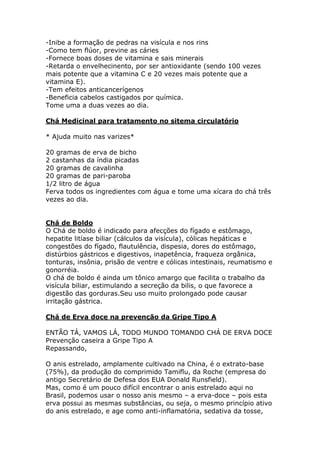 -Inibe a formação de pedras na visícula e nos rins 
-Como tem flúor, previne as cáries 
-Fornece boas doses de vitamina e sais minerais 
-Retarda o envelhecinento, por ser antioxidante (sendo 100 vezes 
mais potente que a vitamina C e 20 vezes mais potente que a 
vitamina E). 
-Tem efeitos anticancerígenos 
-Beneficia cabelos castigados por química. 
Tome uma a duas vezes ao dia. 
Chá Medicinal para tratamento no sitema circulatório 
* Ajuda muito nas varizes* 
20 gramas de erva de bicho 
2 castanhas da índia picadas 
20 gramas de cavalinha 
20 gramas de pari-paroba 
1/2 litro de água 
Ferva todos os ingredientes com água e tome uma xícara do chá três 
vezes ao dia. 
Chá de Boldo 
O Chá de boldo é indicado para afecções do fígado e estômago, 
hepatite litíase biliar (cálculos da visícula), cólicas hepáticas e 
congestões do fígado, flautulência, dispesia, dores do estômago, 
distúrbios gástricos e digestivos, inapetência, fraqueza orgânica, 
tonturas, insônia, prisão de ventre e cólicas intestinais, reumatismo e 
gonorréia. 
O chá de boldo é ainda um tônico amargo que facilita o trabalho da 
visícula biliar, estimulando a secreção da bilis, o que favorece a 
digestão das gorduras.Seu uso muito prolongado pode causar 
irritação gástrica. 
Chá de Erva doce na prevenção da Gripe Tipo A 
ENTÃO TÁ, VAMOS LÁ, TODO MUNDO TOMANDO CHÁ DE ERVA DOCE 
Prevenção caseira a Gripe Tipo A 
Repassando, 
O anis estrelado, amplamente cultivado na China, é o extrato-base 
(75%), da produção do comprimido Tamiflu, da Roche (empresa do 
antigo Secretário de Defesa dos EUA Donald Runsfield). 
Mas, como é um pouco difícil encontrar o anis estrelado aqui no 
Brasil, podemos usar o nosso anis mesmo – a erva-doce – pois esta 
erva possui as mesmas substâncias, ou seja, o mesmo princípio ativo 
do anis estrelado, e age como anti-inflamatória, sedativa da tosse, 
 