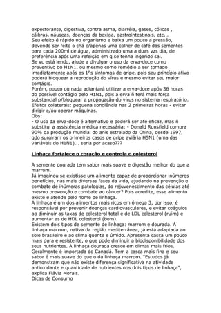 expectorante, digestiva, contra asma, diarréia, gases, cólicas , 
cãibras, náuseas, doenças da bexiga, gastrointestinais, etc... 
Seu efeito é rápido no organismo e baixa um pouco a pressão, 
devendo ser feito o chá c/apenas uma colher de café das sementes 
para cada 200ml de água, administrado uma a duas vzs dia, de 
preferência após uma refeição em q se tenha ingerido sal. 
Se vc está lendo, ajude a divulgar o uso da erva-doce como 
preventivo do H1N1, ou mesmo como remédio a ser tomado 
imediatamente após os 1ºs sintomas de gripe, pois seu princípio ativo 
poderá bloquear a reprodução do vírus e mesmo evitar seu maior 
contágio. 
Porém, pouco ou nada adiantará utilizar a erva-doce após 36 horas 
do possível contágio pelo H1N1, pois a erva ñ terá mais força 
substancial p/bloquear a propagação do vírus no sistema respiratório. 
Efeitos colaterais: pequena sonolência nas 2 primeiras horas - evitar 
dirigir e/ou operar máquinas. 
Obs: 
- O uso da erva-doce é alternativo e poderá ser até eficaz, mas ñ 
substitui a assistência médica necessária; - Donald Runsfield compra 
90% da produção mundial do anis estrelado da China, desde 1997, 
qdo surgiram os primeiros casos de gripe aviária H5N1 (uma das 
variáveis do H1N1)... seria por acaso??? 
Linhaça fortalece o coração e controla o colesterol 
A semente dourada tem sabor mais suave e digestão melhor do que a 
marrom. 
Já imaginou se existisse um alimento capaz de proporcionar inúmeros 
benefícios, nas mais diversas fases da vida, ajudando na prevenção e 
combate de inúmeras patologias, do rejuvenescimento das células até 
mesmo prevenção e combate ao câncer? Pois acredite, esse alimento 
existe e atende pelo nome de linhaça. 
A linhaça é um dos alimentos mais ricos em ômega 3, por isso, é 
responsável por prevenir doenças cardiovasculares, e evitar coágulos 
ao diminuir as taxas de colesterol total e de LDL colesterol (ruim) e 
aumentar as de HDL colesterol (bom). 
Existem dois tipos de semente de linhaça: marrom e dourada. A 
linhaça marrom, nativa da região mediterrânea, já está adaptada ao 
solo brasileiro e ao clima quente e úmido. Apresenta casca um pouco 
mais dura e resistente, o que pode diminuir a biodisponibilidade dos 
seus nutrientes. A linhaça dourada cresce em climas mais frios. 
Geralmente é importada do Canadá. Tem a casca mais fina e seu 
sabor é mais suave do que o da linhaça marrom. "Estudos já 
demonstram que não existe diferença significativa na atividade 
antioxidante e quantidade de nutrientes nos dois tipos de linhaça", 
explica Flávia Morais. 
Dicas de Consumo 
 