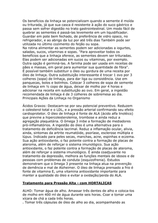 Os benefícios da linhaça se potencializam quando a semente é moída
ou triturada, já que sua casca é resistente à ação do suco gástrico e
passa sem sofrer digestão no trato gastrointestinal. Um modo fácil de
quebrar as sementes é passá-las levemente em um liquidificador.
Guardar em pote bem fechado, de preferência de vidro opaco, no
refrigerador, e ao abrigo da luz por até três dias Também pode ser
utilizada no último cozimento do feijão ou sopa.
Na rotina alimentar as sementes podem ser adicionadas a iogurtes,
saladas, sucos, vitaminas e sopas. "Para aproveitar todos os
benefícios que a linhaça oferece, as sementes devem ser trituradas.
Elas podem ser adicionadas em sucos ou vitaminas, por exemplo.
Outra opção é germiná-las. A farinha pode ser usada em receitas de
pães e massas, em geral para aumentar sua quantidade de fibra".
É possível também substituir o óleo ou gordura de uma receita por
óleo de linhaça. Outra substituição interessante é trocar 1 ovo por 3
colheres (sopa) de linhaça, para dar liga ou consistência. Use em
panquecas, bolos e bolinhos. Colocar 3 colheres de sopa de semente
de linhaça em ½ copo de água, deixar de molho por 4 horas e
adicionar na receita em substituição ao ovo. Em geral, a ingestão
recomendada de linhaça é de 3 colheres de sobremesa ao dia.
Principais Ações da Linhaça no Organismo
Ácidos Graxos: Destacam-se por seu potencial preventivo. Reduzem
o colesterol total e o LDL, e a pressão arterial confirmando seu efeito
cardioprotetor. O óleo de linhaça é fonte de ALA (ácido alfa linoléico)
que previne a hipercolesterolemia, trombose e ainda reduz a
agregação plaquetária. O ômega 3 inibe a formação de mediadores
pró-inflamatórios. A ingestão do óleo é uma alternativa para o
tratamento de deficiência lacrimal. Reduz a inflamação ocular, alivia,
ainda, sintomas da artrite reumatóide, psoríase, esclerose múltipla e
lúpus. Indicado para peles secas, manchas, acne, espinhas e eczema.
Sua ação antioxidante, o faz potente contra a formação de placas de
ateroma, além de reforçar o sistema imunológico. Sua ação
antioxidante, o faz potente contra a formação de placas de ateroma,
além de reforçar o sistema imunológico. É ainda coadjuvante no
tratamento da depressão, melhora as funções mentais de idosos e de
pessoas com problemas de conduta (esquizofrenia). Estudos
demonstram que o ômega 3 presente na linhaça atua na prevenção
de demência e mal de Alzheimer. O óleo de linhaça prensado a frio é
fonte de vitamina E, uma vitamina antioxidante importante para
manter a qualidade do óleo e evitar a oxidação/perda do ALA.
Tratamento para Pressão Alta - com HORTALIÇAS
ALHO: Tomar água de alho. Amassar três dentes de alho e coloca-los
de molho em 400 ml de água durante seis horas. Coar e tomar uma
xícara de chá a cada três horas.
. Tomar três cápsulas de óleo de alho ao dia, acompanhando as
 
