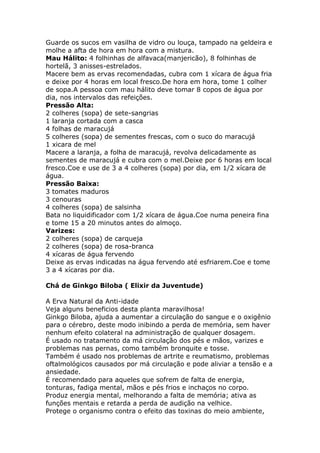 Guarde os sucos em vasilha de vidro ou louça, tampado na geldeira e
molhe a afta de hora em hora com a mistura.
Mau Hálito: 4 folhinhas de alfavaca(manjericão), 8 folhinhas de
hortelã, 3 anisses-estrelados.
Macere bem as ervas recomendadas, cubra com 1 xícara de água fria
e deixe por 4 horas em local fresco.De hora em hora, tome 1 colher
de sopa.A pessoa com mau hálito deve tomar 8 copos de água por
dia, nos intervalos das refeições.
Pressão Alta:
2 colheres (sopa) de sete-sangrias
1 laranja cortada com a casca
4 folhas de maracujá
5 colheres (sopa) de sementes frescas, com o suco do maracujá
1 xicara de mel
Macere a laranja, a folha de maracujá, revolva delicadamente as
sementes de maracujá e cubra com o mel.Deixe por 6 horas em local
fresco.Coe e use de 3 a 4 colheres (sopa) por dia, em 1/2 xícara de
água.
Pressão Baixa:
3 tomates maduros
3 cenouras
4 colheres (sopa) de salsinha
Bata no liquidificador com 1/2 xícara de água.Coe numa peneira fina
e tome 15 a 20 minutos antes do almoço.
Varizes:
2 colheres (sopa) de carqueja
2 colheres (sopa) de rosa-branca
4 xícaras de água fervendo
Deixe as ervas indicadas na água fervendo até esfriarem.Coe e tome
3 a 4 xícaras por dia.
Chá de Ginkgo Biloba ( Elixir da Juventude)
A Erva Natural da Anti-idade
Veja alguns beneficios desta planta maravilhosa!
Ginkgo Biloba, ajuda a aumentar a circulação do sangue e o oxigênio
para o cérebro, deste modo inibindo a perda de memória, sem haver
nenhum efeito colateral na administração de qualquer dosagem.
É usado no tratamento da má circulação dos pés e mãos, varizes e
problemas nas pernas, como também bronquite e tosse.
Também é usado nos problemas de artrite e reumatismo, problemas
oftalmológicos causados por má circulação e pode aliviar a tensão e a
ansiedade.
É recomendado para aqueles que sofrem de falta de energia,
tonturas, fadiga mental, mãos e pés frios e inchaços no corpo.
Produz energia mental, melhorando a falta de memória; ativa as
funções mentais e retarda a perda de audição na velhice.
Protege o organismo contra o efeito das toxinas do meio ambiente,
 