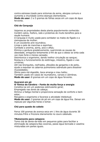 contra estresse.Usado para sintomas da asma, alergias comuns e
aumenta a imunidade contra doenças elementares.
Modo de usar: 3 a 5 gramas de folhas secas em um copo de água
fervente.
Chá de Carqueja
Vejamos as propriedades desta planta popularmente conhecida:
Contém calcio, fosforo, iodo e proteínas de muito benefício para a
saude humana.
A Carqueja é muito usada para combater os males do fígado e a
menopausa da mulher.
É um excelente anti-reumático.
Limpa a pele de manchas e espinhas;
Combate a anemia, asma, azia e aftas;
Elimina a gordura gradativamente, suprimindo as causas da
obesidade, emagrece lentamente a fim de que o obeso se sinta cada
vez mais forte e menos cansado;
Desintoxica o organismo, dando melhor circulação ao sangue;
Restaura o funcionamente do estômago, intestino, fígado e vias
urinárias;
Util nas bronquites, resfriados, afecções da garganta e do peito,
ajuda a expulsar os catarros pulmonares sobretudo para dissolver
mucosidades;
Ótimo para má digestão, boca amarga e mau halito;
Também usado em casos de reumatismo, varizes e câimbras.
Modo de usar: 8 gramas em um copo de água fervente.
Guaraná em pó
O Tônico do Cérebro - Fonte de muita força e energia
Constitui-se em um poderoso estimulante geral;
Empregado nas dores de cabeça;
Diminui a fadiga mental e proporciona sensação de conforto e bem
estar;
Recupera o organismo e favorece a atividade intelectual.
Modo de usar: 3 gramas do pó em um copo de água fria. Deixar em
repouso por algumas horas e tomar.
Chá para queda do cabelo
Ferva 100 gramas de avenca seca em 1 litro de água durante 30
minutos.Filtre e friccione diariamente no couro cabeludo.
TRatamento para catapora
Tome chá de dente-de-leão em pequenos goles para facilitar a
eliminação da catapora.Nas coceiras, passe água boricada e vaselina
misturadas em partes iguais.
 