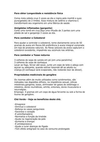 Para obter Longevidade e resistência física
Coma meia cebola crua 2 vezes ao dia e ingira pela manhã o suco
puro(gelado) de 2 limões. Essa mistura de selênio e vitamina C
transformará seu organismo em uma fábrica de saúde.
Amígdalas inflamadas (garganta)
Corte uma romã em cruz,faça uma infusão de 3 partes com uma
pitada de sal e gargareje 3 vezes ao dia.
Para combater o Colesterol
Para ajudar a controlar o colesterol, tome diariamente cerca de 50
gramas de aveia em flocos.Dê preferência à aveia integral comprada
em loja de produtos naturais. As fibras solúveis da aveia capturam o
colesterol excedente, impedindo seu acúmulo nas artérias.
Para combater a Tosse noturna
3 colheres de sopa de canela em pó (em uma panelinha)
3 colheres de sopa de conhaque
Levar ao fogo, ferver até secar, junte um copo de leite e adoça com
açúcar ou adoçante, quando estiver tossindo dê ao adulto ou
criança.(O conhaque será evaporado, não restando teor de álcool).
Propriedades medicinais do gengibre
Os rizomas além de muito utilizados como condimentos, são
indicados nas digestões difíceis, na impotência sexual, cólicas
intestinais,garganta, tosse, eliminador de gases do estômago e
intestino, dores reumáticas, artrite, entorses, dores musculares e
neuvralgias.
Emprego: 4 gramas em um copo de água fervente ou sob a forma de
licores de gengibre.
Chá Verde - Veja os benefícios deste chá.
-Emagrece
-Diminue o colesterol
-Reforça os vasos sanguineos
-Favorece o coração
-É antinflamatório
-Normaliza a função da tireóide
-Ajuda na regeneração da pele
-Aumenta a energia
-É antidepressivo
-Ajuda a curar doenças do fígado
-Tem efeito antigripal no caso do consumo prolongado
 