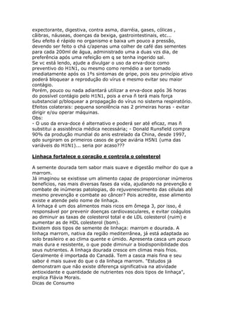 expectorante, digestiva, contra asma, diarréia, gases, cólicas ,
cãibras, náuseas, doenças da bexiga, gastrointestinais, etc...
Seu efeito é rápido no organismo e baixa um pouco a pressão,
devendo ser feito o chá c/apenas uma colher de café das sementes
para cada 200ml de água, administrado uma a duas vzs dia, de
preferência após uma refeição em q se tenha ingerido sal.
Se vc está lendo, ajude a divulgar o uso da erva-doce como
preventivo do H1N1, ou mesmo como remédio a ser tomado
imediatamente após os 1ºs sintomas de gripe, pois seu princípio ativo
poderá bloquear a reprodução do vírus e mesmo evitar seu maior
contágio.
Porém, pouco ou nada adiantará utilizar a erva-doce após 36 horas
do possível contágio pelo H1N1, pois a erva ñ terá mais força
substancial p/bloquear a propagação do vírus no sistema respiratório.
Efeitos colaterais: pequena sonolência nas 2 primeiras horas - evitar
dirigir e/ou operar máquinas.
Obs:
- O uso da erva-doce é alternativo e poderá ser até eficaz, mas ñ
substitui a assistência médica necessária; - Donald Runsfield compra
90% da produção mundial do anis estrelado da China, desde 1997,
qdo surgiram os primeiros casos de gripe aviária H5N1 (uma das
variáveis do H1N1)... seria por acaso???
Linhaça fortalece o coração e controla o colesterol
A semente dourada tem sabor mais suave e digestão melhor do que a
marrom.
Já imaginou se existisse um alimento capaz de proporcionar inúmeros
benefícios, nas mais diversas fases da vida, ajudando na prevenção e
combate de inúmeras patologias, do rejuvenescimento das células até
mesmo prevenção e combate ao câncer? Pois acredite, esse alimento
existe e atende pelo nome de linhaça.
A linhaça é um dos alimentos mais ricos em ômega 3, por isso, é
responsável por prevenir doenças cardiovasculares, e evitar coágulos
ao diminuir as taxas de colesterol total e de LDL colesterol (ruim) e
aumentar as de HDL colesterol (bom).
Existem dois tipos de semente de linhaça: marrom e dourada. A
linhaça marrom, nativa da região mediterrânea, já está adaptada ao
solo brasileiro e ao clima quente e úmido. Apresenta casca um pouco
mais dura e resistente, o que pode diminuir a biodisponibilidade dos
seus nutrientes. A linhaça dourada cresce em climas mais frios.
Geralmente é importada do Canadá. Tem a casca mais fina e seu
sabor é mais suave do que o da linhaça marrom. "Estudos já
demonstram que não existe diferença significativa na atividade
antioxidante e quantidade de nutrientes nos dois tipos de linhaça",
explica Flávia Morais.
Dicas de Consumo
 