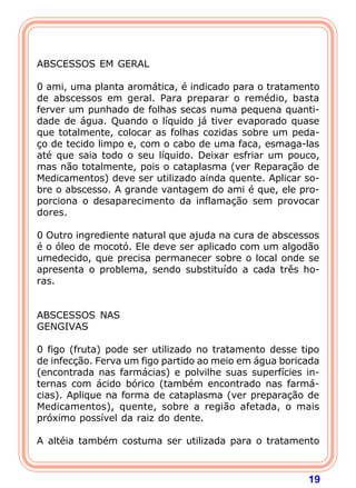 19 
   
ABSCESSOS EM GERAL 
  
0 ami, uma planta aromática, é indicado para o tratamento 
de abscessos em geral. Para preparar o remédio, basta 
ferver um punhado de folhas secas numa pequena quanti-dade 
de água. Quando o líquido já tiver evaporado quase 
que totalmente, colocar as folhas cozidas sobre um peda- 
ço de tecido limpo e, com o cabo de uma faca, esmaga-las 
até que saia todo o seu líquido. Deixar esfriar um pouco, 
mas não totalmente, pois o cataplasma (ver Reparação de 
Medicamentos) deve ser utilizado ainda quente. Aplicar so-bre 
o abscesso. A grande vantagem do ami é que, ele pro-porciona 
o desaparecimento da inflamação sem provocar 
dores. 
  
0 Outro ingrediente natural que ajuda na cura de abscessos 
é o óleo de mocotó. Ele deve ser aplicado com um algodão 
umedecido, que precisa permanecer sobre o local onde se 
apresenta o problema, sendo substituído a cada três ho-ras. 
   
ABSCESSOS NAS 
GENGIVAS 
  
0 figo (fruta) pode ser utilizado no tratamento desse tipo 
de infecção. Ferva um figo partido ao meio em água boricada 
(encontrada nas farmácias) e polvilhe suas superfícies in-ternas 
com ácido bórico (também encontrado nas farmá- 
cias). Aplique na forma de cataplasma (ver preparação de 
Medicamentos), quente, sobre a região afetada, o mais 
próximo possível da raiz do dente. 
  
A altéia também costuma ser utilizada para o tratamento 
 