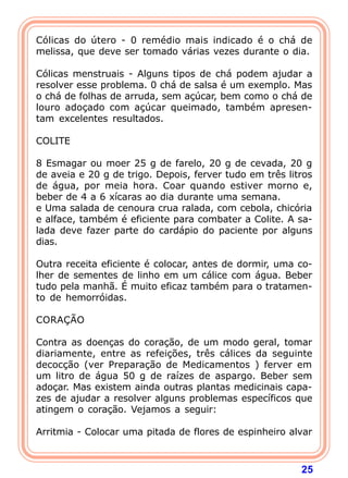 Cólicas do útero - 0 remédio mais indicado é o chá de 
melissa, que deve ser tomado várias vezes durante o dia. 
  
Cólicas menstruais - Alguns tipos de chá podem ajudar a 
resolver esse problema. 0 chá de salsa é um exemplo. Mas 
o chá de folhas de arruda, sem açúcar, bem como o chá de 
louro adoçado com açúcar queimado, também apresen-tam 
25 
excelentes resultados. 
  
COLITE 
  
8 Esmagar ou moer 25 g de farelo, 20 g de cevada, 20 g 
de aveia e 20 g de trigo. Depois, ferver tudo em três litros 
de água, por meia hora. Coar quando estiver morno e, 
beber de 4 a 6 xícaras ao dia durante uma semana. 
e Uma salada de cenoura crua ralada, com cebola, chicória 
e alface, também é eficiente para combater a Colite. A sa-lada 
deve fazer parte do cardápio do paciente por alguns 
dias. 
  
Outra receita eficiente é colocar, antes de dormir, uma co-lher 
de sementes de linho em um cálice com água. Beber 
tudo pela manhã. É muito eficaz também para o tratamen-to 
de hemorróidas. 
  
CORAÇÃO 
  
Contra as doenças do coração, de um modo geral, tomar 
diariamente, entre as refeições, três cálices da seguinte 
decocção (ver Preparação de Medicamentos ) ferver em 
um litro de água 50 g de raízes de aspargo. Beber sem 
adoçar. Mas existem ainda outras plantas medicinais capa-zes 
de ajudar a resolver alguns problemas específicos que 
atingem o coração. Vejamos a seguir: 
  
Arritmia - Colocar uma pitada de flores de espinheiro alvar 
 