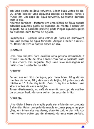 em uma xícara de água fervente. Beber duas vezes ao dia. 
Ou ainda colocar uma pequena porção de folhas, flores e 
frutos em um copo de água fervente. Consumir durante 
todo o dia. 
Neurose cardíaca - Misturar em uma xícara de água quente 
adoçada algumas gotas de essência de menta e beber em 
seguida. Se o paciente preferir, pode Pingar algumas gotas 
da essência num torrão de açúcar. 
  
Palpitações - Colocar uma colher de flores de primavera 
em uma xícara de água fervente. Adoçar e beber a mistu-ra. 
26 
Beber de três a quatro doses ao dia. 
  
DESMAIO 
  
Uma dica simples para acordar uma pessoa desmaiada é 
triturar um dente de alho e fazer com que o paciente sinta 
o seu cheiro. Em seguida, faça uma leve massagem no 
pulso com o restante do alho. 
  
DIABETE 
  
Ferver em um litro de água, por meia hora, 20 g de se-mentes 
de linho, 20 g de casca de feijão, 20 g de casca de 
mirtilo e 10 9 de alquimila. Coar o líquido e beber uma 
xícara antes de cada refeição. 
Tomar diariamente, no café da manhã, um copo de coalha-da 
acompanhado de uma colher de suco de limão. 
  
DIARRÉIA 
  
Uma dieta à base de maçãs pode ser eficiente no combate 
à diarréia. Ralar um quilo de maçãs e comer pequenas por- 
ções, em intervalos regulares, durante todo o dia. Não co-mer 
nenhum outro tipo de alimento durante esse período. 
  
 