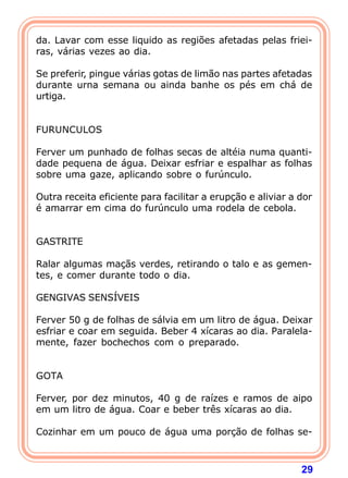 da. Lavar com esse liquido as regiões afetadas pelas friei-ras, 
29 
várias vezes ao dia. 
  
Se preferir, pingue várias gotas de limão nas partes afetadas 
durante urna semana ou ainda banhe os pés em chá de 
urtiga. 
   
FURUNCULOS 
  
Ferver um punhado de folhas secas de altéia numa quanti-dade 
pequena de água. Deixar esfriar e espalhar as folhas 
sobre uma gaze, aplicando sobre o furúnculo. 
  
Outra receita eficiente para facilitar a erupção e aliviar a dor 
é amarrar em cima do furúnculo uma rodela de cebola. 
   
GASTRITE 
  
Ralar algumas maçãs verdes, retirando o talo e as gemen-tes, 
e comer durante todo o dia. 
  
GENGIVAS SENSÍVEIS 
  
Ferver 50 g de folhas de sálvia em um litro de água. Deixar 
esfriar e coar em seguida. Beber 4 xícaras ao dia. Paralela-mente, 
fazer bochechos com o preparado. 
   
GOTA 
  
Ferver, por dez minutos, 40 g de raízes e ramos de aipo 
em um litro de água. Coar e beber três xícaras ao dia. 
  
Cozinhar em um pouco de água uma porção de folhas se- 
 