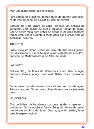 mar um cálice antes das refeições. 
  
Para combater a insônia, tomar antes de dormir urna xíca-ra 
32 
de chá de cana-de-açúcar ou chá de hortelã. 
  
Colocar em uma xícara de água fervente um pedaço de 
gengibre, uma colher de mel e algumas folhas de caqui. 
Coar e beber meia hora antes de deitar. É indicado também 
tomar uma xícara durante a tarde para por o organismo ao 
descanso noturno. 
  
JOANETES 
  
Passe suco de limão fresco no local afetado pelos joane-tes, 
diariamente, e à noite aplique um cataplasma (ver Pre-para 
ção de Medicamentos) de fatia de limão. 
   
LARINGITE 
  
Colocar 50 g de flores de alfazema em um litro de água 
fervente. Coar e adoçar com mel. Beber cinco xícaras ao 
dia. 
   
Ferva meio copo de semente de anis em um copo de água. 
Adoce com mel. Tome uma colher da mistura a cada meia 
hora. 
  
LEUCORRÉIA 
  
Chá de folhas de framboesa costuma ajudar a resolver o 
problema. Outra opção é ferver 30 g de folhas de erva-moura 
em um litro de água. Coar e, quando esfriar, fazer 
uma lavagem vaginal. 
  
 