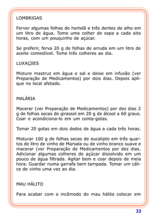 LOMBRIGAS 
  
Ferver algumas folhas de hortelã e três dentes de alho em 
um litro de água. Tome uma colher de sopa a cada oito 
horas, com um pouquinho de açúcar. 
  
Se preferir, ferva 20 g de folhas de arruda em um litro de 
azeite comestível. Tome três colheres ao dia. 
  
LUXAÇõES 
  
Misture mastruz em água e sal e deixe em infusão (ver 
Preparação de Medicamentos) por dois dias. Depois apli-que 
33 
no local afetado. 
   
MALÁRIA 
  
Macerar (ver Preparação de Medicamentos) por dez dias 2 
g de folhas secas de girassol em 20 g de álcool a 60 graus. 
Coar e acondiciona-lo em um conta-gotas. 
  
Tomar 20 gotas em dois dedos de água a cada três horas. 
  
Misturar 100 g de folhas secas de eucalipto em três quar-tos 
de litro de vinho de Marsala ou de vinho branco suave e 
macerar (ver Preparação de Medicamentos por dez dias. 
Adicionar algumas colheres de açúcar dissolvido em um 
pouco de água filtrada. Agitar bem e coar depois de meia 
hora. Guardar numa garrafa bem tampada. Tomar um cáli-ce 
de vinho uma vez ao dia. 
   
MAU HÁLITO 
  
Para acabar com o incômodo do mau hálito colocar em 
 