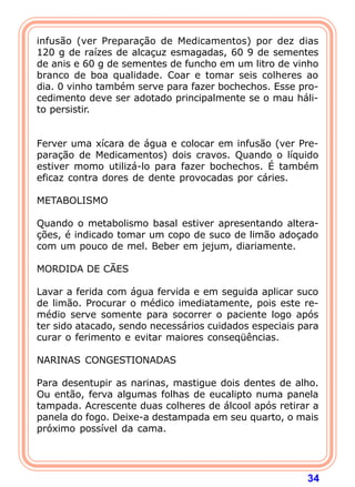 infusão (ver Preparação de Medicamentos) por dez dias 
120 g de raízes de alcaçuz esmagadas, 60 9 de sementes 
de anis e 60 g de sementes de funcho em um litro de vinho 
branco de boa qualidade. Coar e tomar seis colheres ao 
dia. 0 vinho também serve para fazer bochechos. Esse pro-cedimento 
deve ser adotado principalmente se o mau háli-to 
34 
persistir. 
   
Ferver uma xícara de água e colocar em infusão (ver Pre-para 
ção de Medicamentos) dois cravos. Quando o líquido 
estiver momo utilizá-lo para fazer bochechos. É também 
eficaz contra dores de dente provocadas por cáries. 
  
METABOLISMO 
  
Quando o metabolismo basal estiver apresentando altera- 
ções, é indicado tomar um copo de suco de limão adoçado 
com um pouco de mel. Beber em jejum, diariamente. 
  
MORDIDA DE CÃES 
  
Lavar a ferida com água fervida e em seguida aplicar suco 
de limão. Procurar o médico imediatamente, pois este re-m 
édio serve somente para socorrer o paciente logo após 
ter sido atacado, sendo necessários cuidados especiais para 
curar o ferimento e evitar maiores conseqüências. 
  
NARINAS CONGESTIONADAS 
  
Para desentupir as narinas, mastigue dois dentes de alho. 
Ou então, ferva algumas folhas de eucalipto numa panela 
tampada. Acrescente duas colheres de álcool após retirar a 
panela do fogo. Deixe-a destampada em seu quarto, o mais 
próximo possível da cama. 
  
 