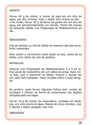 NEFRITE 
  
Ferver 40 g de raízes; e ramos de aipo em um litro de 
água, por dez minutos. Coar e beber três xícaras ao dia. 
e Ou então, ferver 30 g de flores de giesta em um litro de 
água, por aproximadamente um minuto. Tomar Ws xícaras 
da decocção obtida (ver Preparação de Medicamentos) ao 
dia. 
35 
   
NERVOSISMO 
  
Chá de melissa ou chá de folhas de macieira são dois exce-lente 
calmantes. 
  
Para conter o nervosismo tome todos os dias, antes de se 
deitar, uma colher de mel de abelhas. 
  
NEVRALGIA 
  
Macerar (ver Preparação de Medicamentos) 5 a 9 de fo-lhas 
secas de malandrina em um cálice de pinga. Após cin-co 
dias, coar e espremer as folhas. Colocar o líquido em 
um vidro bem tampado. Fazer fricções sobre o local atingi-do. 
   
Se preferir, pode ferver algumas folhas bem verdes de 
eucalipto e colocar na forma de compressas nas regiões 
atingidas pela nevralgia. 
  
Ferver 10 g de raízes; de imperatória, cortadas em peda- 
ços, em uma xícara de água. Depois de cinco minutos, coar 
o líquido e beber adoçado com mel. 
  
OBESIDADE 
 