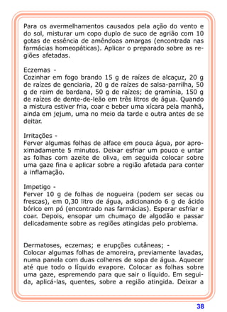 Para os avermelhamentos causados pela ação do vento e 
do sol, misturar um copo duplo de suco de agrião com 10 
gotas de essência de amêndoas amargas (encontrada nas 
farmácias homeopáticas). Aplicar o preparado sobre as re-gi 
ões afetadas. 
  
Eczemas - 
Cozinhar em fogo brando 15 g de raízes de alcaçuz, 20 g 
de raízes de genciaria, 20 g de raízes de salsa-parrilha, 50 
g de raim de bardana, 50 g de raízes; de gramínia, 150 g 
de raízes de dente-de-leão em três litros de água. Quando 
a mistura estiver fria, coar e beber uma xícara pela manhã, 
ainda em jejum, uma no meio da tarde e outra antes de se 
deitar. 
  
Irritações - 
Ferver algumas folhas de alface em pouca água, por apro-ximadamente 
5 minutos. Deixar esfriar um pouco e untar 
as folhas com azeite de oliva, em seguida colocar sobre 
uma gaze fina e aplicar sobre a região afetada para conter 
a inflamação. 
  
Impetigo - 
Ferver 10 g de folhas de nogueira (podem ser secas ou 
frescas), em 0,30 litro de água, adicionando 6 g de ácido 
bórico em pó (encontrado nas farmácias). Esperar esfriar e 
coar. Depois, ensopar um chumaço de algodão e passar 
delicadamente sobre as regiões atingidas pelo problema. 
38 
   
Dermatoses, eczemas; e erupções cutâneas; - 
Colocar algumas folhas de amoreira, previamente lavadas, 
numa panela com duas colheres de sopa de água. Aquecer 
até que todo o líquido evapore. Colocar as folhas sobre 
uma gaze, espremendo para que sair o líquido. Em segui-da, 
aplicá-las, quentes, sobre a região atingida. Deixar a 
 