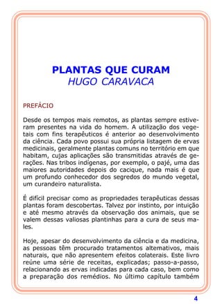 4 
PLANTAS QUE CURAM 
HUGO CARAVACA 
   
PREFÁCIO 
  
Desde os tempos mais remotos, as plantas sempre estive-ram 
presentes na vida do homem. A utilização dos vege-tais 
com fins terapêuticos é anterior ao desenvolvimento 
da ciência. Cada povo possui sua própria listagem de ervas 
medicinais, geralmente plantas comuns no território em que 
habitam, cujas aplicações são transmitidas através de ge-ra 
ções. Nas tribos indígenas, por exemplo, o pajé, uma das 
maiores autoridades depois do cacique, nada mais é que 
um profundo conhecedor dos segredos do mundo vegetal, 
um curandeiro naturalista. 
  
É difícil precisar como as propriedades terapêuticas dessas 
plantas foram descobertas. Talvez por instinto, por intuição 
e até mesmo através da observação dos animais, que se 
valem dessas valiosas plantinhas para a cura de seus ma-les. 
  
Hoje, apesar do desenvolvimento da ciência e da medicina, 
as pessoas têm procurado tratamentos altemativos, mais 
naturais, que não apresentem efeitos colaterais. Este livro 
reúne uma série de receitas, explicadas; passo-a-passo, 
relacionando as ervas indicadas para cada caso, bem como 
a preparação dos remédios. No último capítulo também 
 